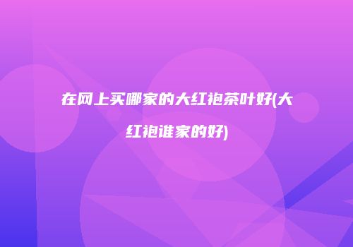 在网上买哪家的大红袍茶叶好(大红袍谁家的好)