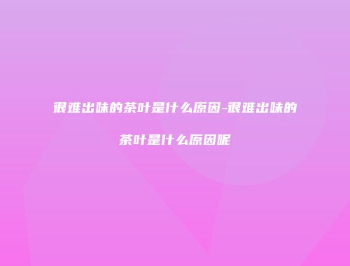 很难出味的茶叶是什么原因-很难出味的茶叶是什么原因呢