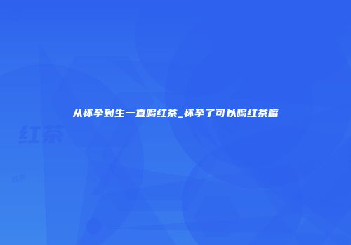 从怀孕到生一直喝红茶_怀孕了可以喝红茶嘛