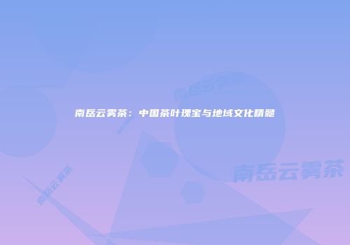 南岳云雾茶：中国茶叶瑰宝与地域文化精髓