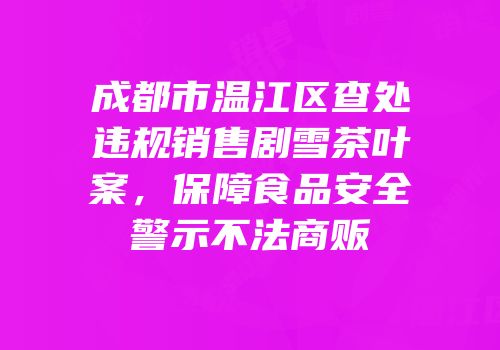 成都市温江区查处违规销售剧雪茶叶案，保障食品安全警示不法商贩