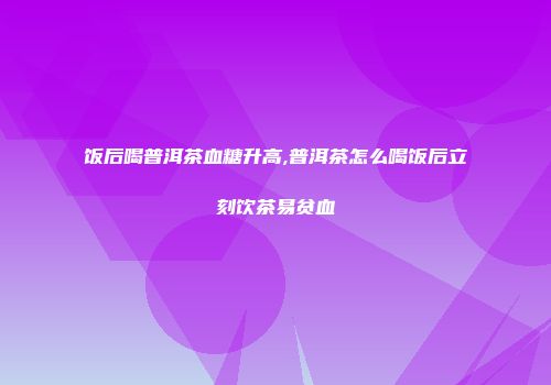 饭后喝普洱茶血糖升高,普洱茶怎么喝饭后立刻饮茶易贫血