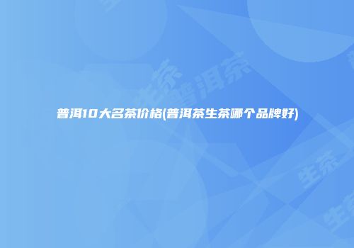 普洱10大名茶价格(普洱茶生茶哪个品牌好)