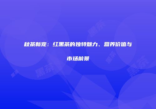 秋茶新宠：红黑茶的独特魅力、营养价值与市场前景