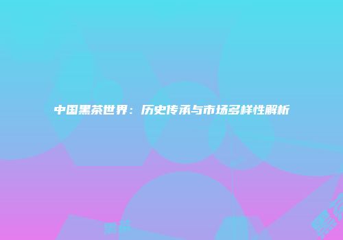 中国黑茶世界：历史传承与市场多样性解析