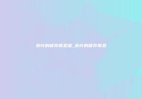 茶叶的储存禁忌是_茶叶的储存禁忌