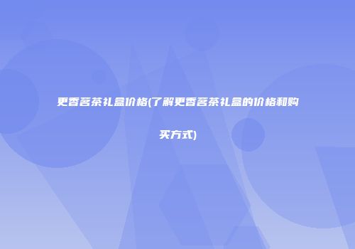 更香茗茶礼盒价格(了解更香茗茶礼盒的价格和购买方式)