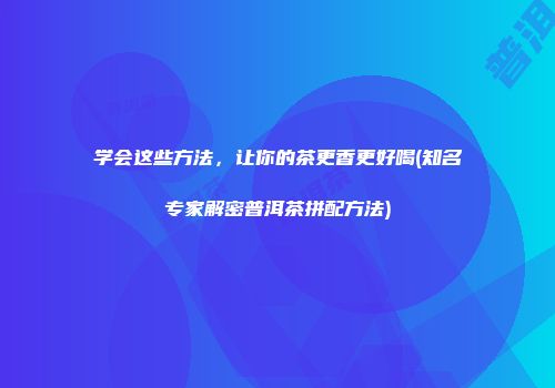 学会这些方法，让你的茶更香更好喝(知名专家解密普洱茶拼配方法)