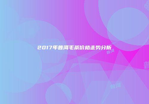 2017年普洱毛茶价格走势分析