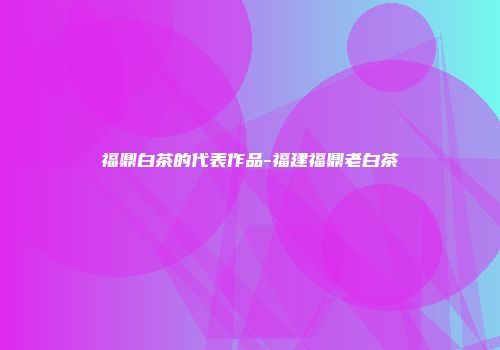 福鼎白茶的代表作品-福建福鼎老白茶