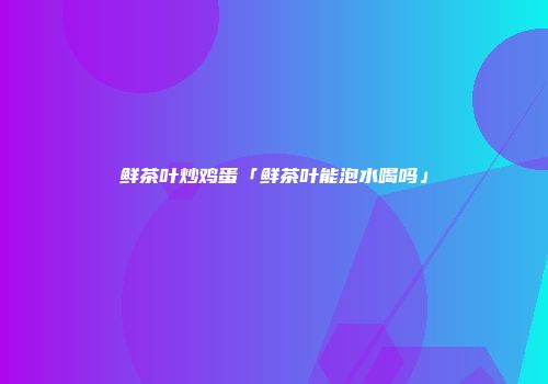 鲜茶叶炒鸡蛋「鲜茶叶能泡水喝吗」