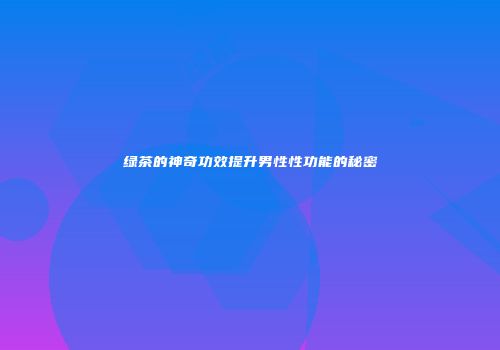 绿茶的神奇功效提升男性性功能的秘密