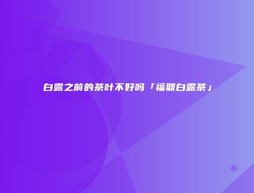 白露之前的茶叶不好吗「福鼎白露茶」
