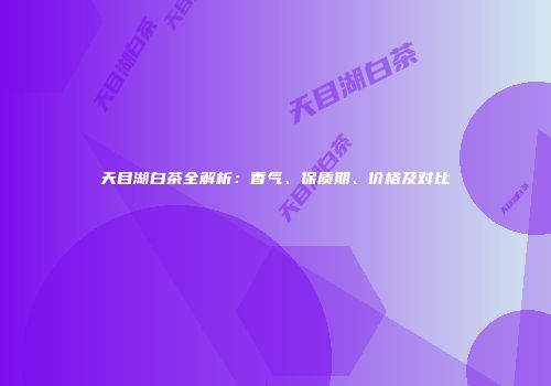 天目湖白茶全解析：香气、保质期、价格及对比