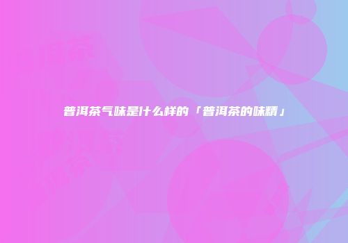 普洱茶气味是什么样的「普洱茶的味精」