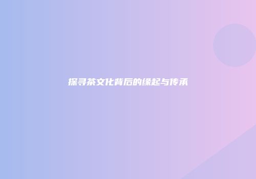 探寻茶文化背后的缘起与传承