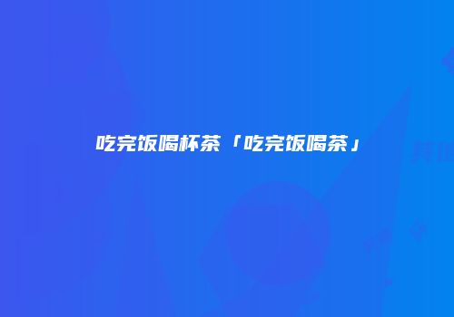 吃完饭喝杯茶「吃完饭喝茶」