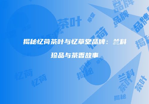 揭秘忆荷茶叶与忆草堂品牌：兰科珍品与茶香故事