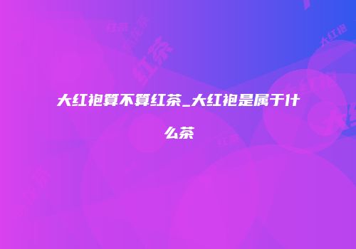 大红袍算不算红茶_大红袍是属于什么茶