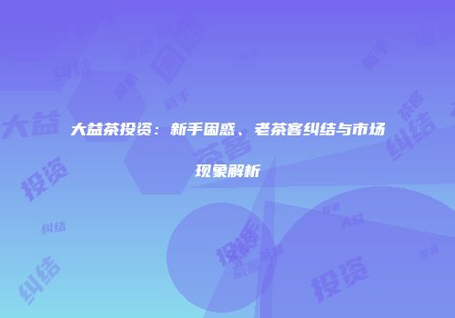 大益茶投资：新手困惑、老茶客纠结与市场现象解析
