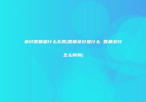 茶叶香精是什么东西(香精茶叶是什么 香精茶叶怎么辨别)