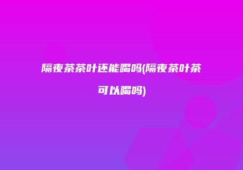 隔夜茶茶叶还能喝吗(隔夜茶叶茶可以喝吗)