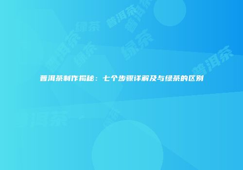 普洱茶制作揭秘：七个步骤详解及与绿茶的区别