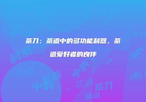 茶刀：茶道中的多功能利器，茶道爱好者的良伴