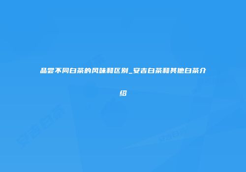 品尝不同白茶的风味和区别_安吉白茶和其他白茶介绍