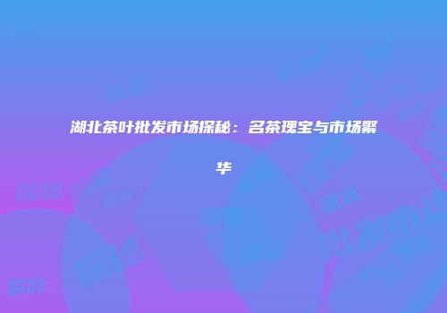 湖北茶叶批发市场探秘：名茶瑰宝与市场繁华