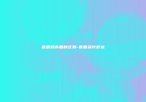 贡眉和寿眉的区别-贡眉茶叶形状