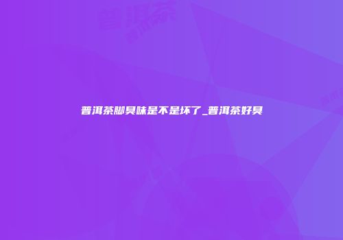 普洱茶脚臭味是不是坏了_普洱茶好臭