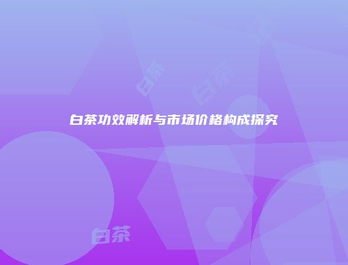 白茶功效解析与市场价格构成探究