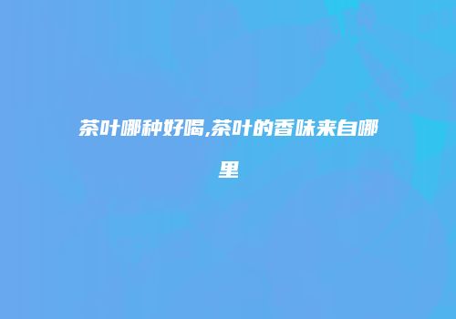 茶叶哪种好喝,茶叶的香味来自哪里