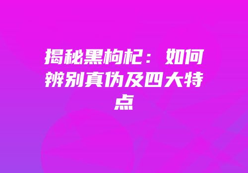 揭秘黑枸杞：如何辨别真伪及四大特点