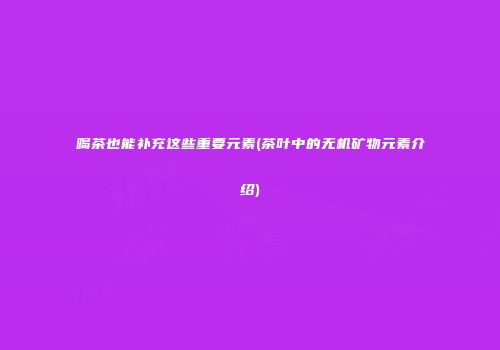 喝茶也能补充这些重要元素(茶叶中的无机矿物元素介绍)