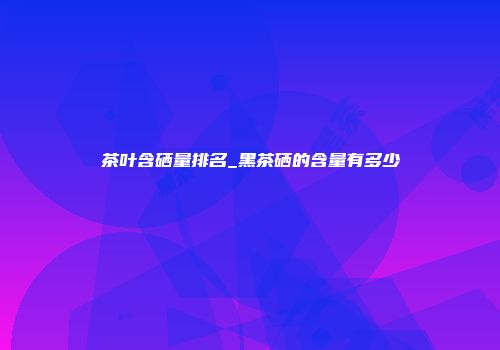 茶叶含硒量排名_黑茶硒的含量有多少