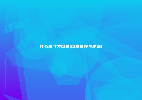 什么茶叶为绿茶(绿茶品种有哪些)