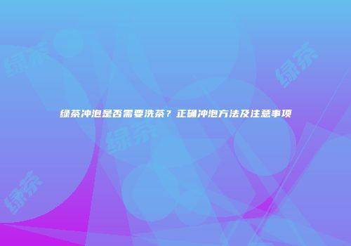 绿茶冲泡是否需要洗茶？正确冲泡方法及注意事项