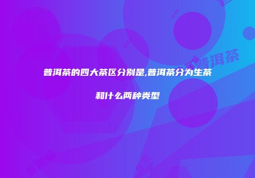 普洱茶的四大茶区分别是,普洱茶分为生茶和什么两种类型
