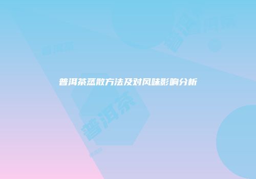 普洱茶蒸散方法及对风味影响分析