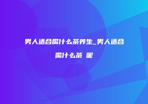 男人适合喝什么茶养生_男人适合喝什么茶​呢