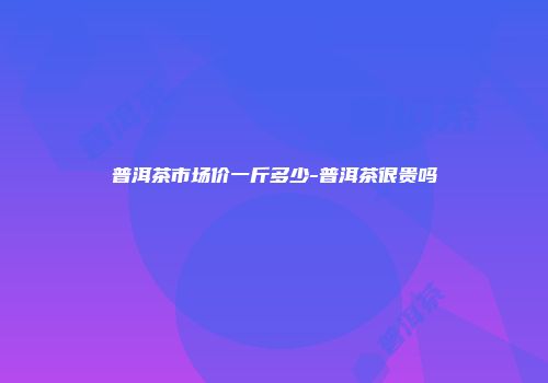 普洱茶市场价一斤多少-普洱茶很贵吗