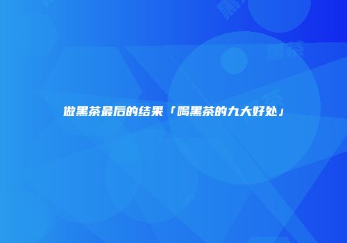 做黑茶最后的结果「喝黑茶的九大好处」