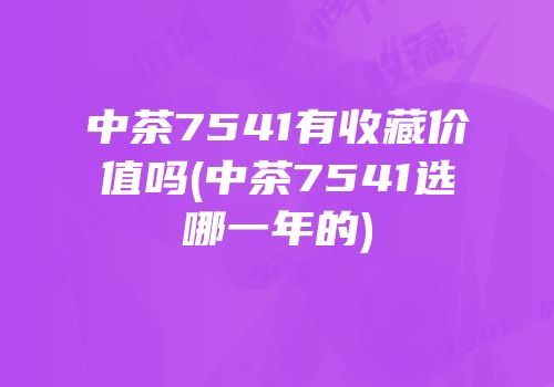 中茶7541有收藏价值吗(中茶7541选哪一年的)
