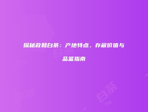 探秘政和白茶：产地特点、存藏价值与品鉴指南