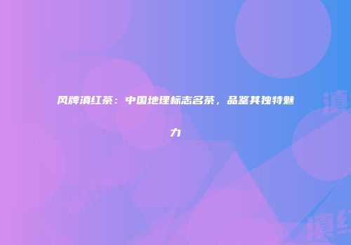 风牌滇红茶：中国地理标志名茶，品鉴其独特魅力