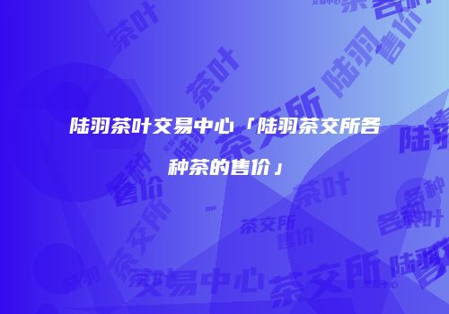 陆羽茶叶交易中心「陆羽茶交所各种茶的售价」