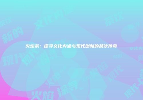 火焰茶：探寻文化内涵与现代创新的茶饮传奇