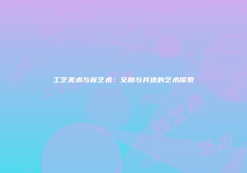 工艺美术与新艺术：交融与共进的艺术探索